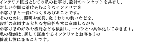 インテリア担当としての私の仕事は、設計のコンセプトを共有し、新しい空間に溶け込むようなインテリアをお客さまと一緒につくりあげることです。そのために、照明や家具、窓まわりの装いなどを、設計の意図する大きな方向性を常に意識しながらお客さまの好みや機能なども検討し、一つひとつ具体化してゆきます。私の役割は、新しく誕生するインテリアとお客さまの橋渡し役になることです。