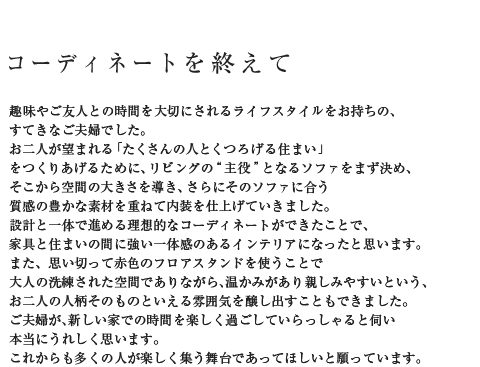 コーディネートを終えて 趣味やご友人との時間を大切にされるライフスタイルをお持ちの、すてきなご夫婦でした。お二人が望まれる「たくさんの人とくつろげる住まい」をつくりあげるために、リビングの“主役”となるソファをまず決め、そこから空間の大きさを導き、さらにそのソファに合う質感の豊かな素材を重ねて内装を仕上げていきました。設計と一体で進める理想的なコーディネートができたことで、家具と住まいの間に強い一体感のあるインテリアになったと思います。また、思い切って赤色のフロアスタンドを使うことで大人の洗練された空間でありながら、温かみがあり親しみやすいという、お二人の人柄そのものといえる雰囲気を醸し出すこともできました。ご夫婦が、新しい家での時間を楽しく過ごしていらっしゃると伺い本当にうれしく思います。これからも多くの人が楽しく集う舞台であってほしいと願っています。