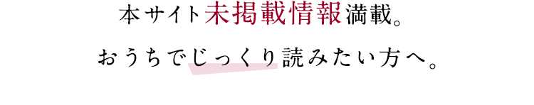 本サイト未掲載情報満載。おうちでじっくり読みたい方へ。