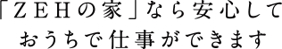 「ZEHの家｣なら安心しておうちで仕事ができます