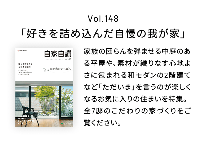 Vol.148「好きを詰め込んだ自慢の我が家」家族の団らんを弾ませる中庭のある平屋や、素材が織りなす心地よさに包まれる和モダンの2階建てなど「ただいま」を言うのが楽しくなるお気に入りの住まいを特集。全7邸のこだわりの家づくりをご覧ください。