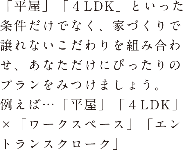 「平家」「4LDK」といった条件だけでなく、家づくりで譲れないこだわりを組み合わせ、あなただけにぴったりのプランを見つけましょう。例えば…「平家」「4LDK」×「ワークスペース」「エントランスクローク」