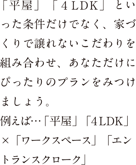 「平家」「4LDK」といった条件だけでなく、家づくりで譲れないこだわりを組み合わせ、あなただけにぴったりのプランを見つけましょう。例えば…「平家」「4LDK」×「ワークスペース」「エントランスクローク」