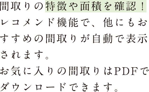 間取りの特徴や面積を確認！レコメンド機能で、他にもおすすめの間取りが自動で表示されます。お気に入りの間取りはPDFでダウンロードできます。