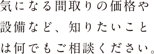 気になる間取りの価格や設備など、知りたいことは何でもご相談ください。