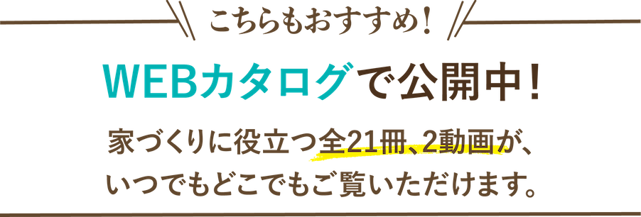こちらもおすすめ！WEBカタログで公開中！家づくりに役立つ全21冊、2動画が、いつでもどこでもご覧いただけます。