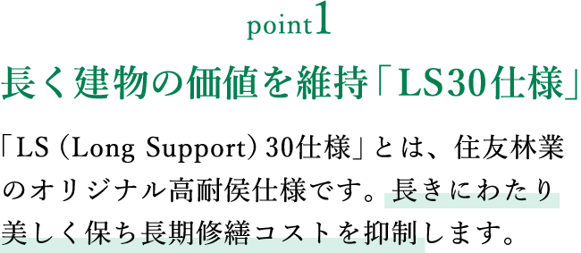 point1 長く建物の価値を維持「LS30仕様」 「LS（Long Support）30仕様」とは、住友林業のオリジナル高耐侯仕様です。長きにわたり美しく保ち長期修繕コストを抑制します。