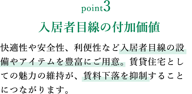 point3 入居者目線の付加価値 快適性や安全性、利便性など入居者目線の設備やアイテムを豊富にご用意。賃貸住宅としての魅力の維持が、賃料下落を抑制することにつながります。